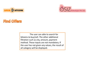 The user can able to search for
bitcoins to buy/sell. The other additional
filtration such as city, amount, payment
method. These inputs are not mandatory. If
the user has not given any values, the result of
all category will be displayed.
 