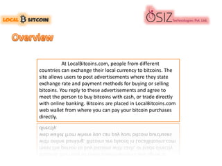 At LocalBitcoins.com, people from different
countries can exchange their local currency to bitcoins. The
site allows users to post advertisements where they state
exchange rate and payment methods for buying or selling
bitcoins. You reply to these advertisements and agree to
meet the person to buy bitcoins with cash, or trade directly
with online banking. Bitcoins are placed in LocalBitcoins.com
web wallet from where you can pay your bitcoin purchases
directly.
 