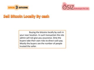 Buying the bitcoins locally by cash in
your near location. In such transaction the site
admin will not give you assurance. Only the
buyers take their own risks to direct cash pay.
Mostly the buyers see the number of people
trusted the seller.
 