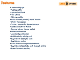 •Dashboard page
•Public profile
•Update feedback
•Find Offers
•Edit my profile
•Make Trusted people/ Invite friends
•Wallet Transaction
•Contact an user for Advertisement
•Sell bitcoins from Wallet
•Receive bitcoin from a wallet
•Sell Bitcoin Online
•Location Specification
•Sell bitcoin locally by cash
•Buy bitcoin locally by cash
•Buy Bitcoin online
•Trade Bitcoin Using Advertisement
•Buy Bitcoins locally by cash through online
•Advertisement posting
 