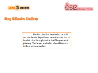 The bitcoins that needed to be sold
out can be displayed here. Here the user has to
buy bitcoins through online itself by payment
gateway. The buyer and seller should balance
in their account wallet.
 