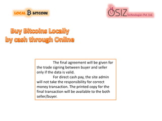 The final agreement will be given for
the trade signing between buyer and seller
only if the data is valid.
For direct cash pay, the site admin
will not take the responsibility for correct
money transaction. The printed copy for the
final transaction will be available to the both
seller/buyer.
 