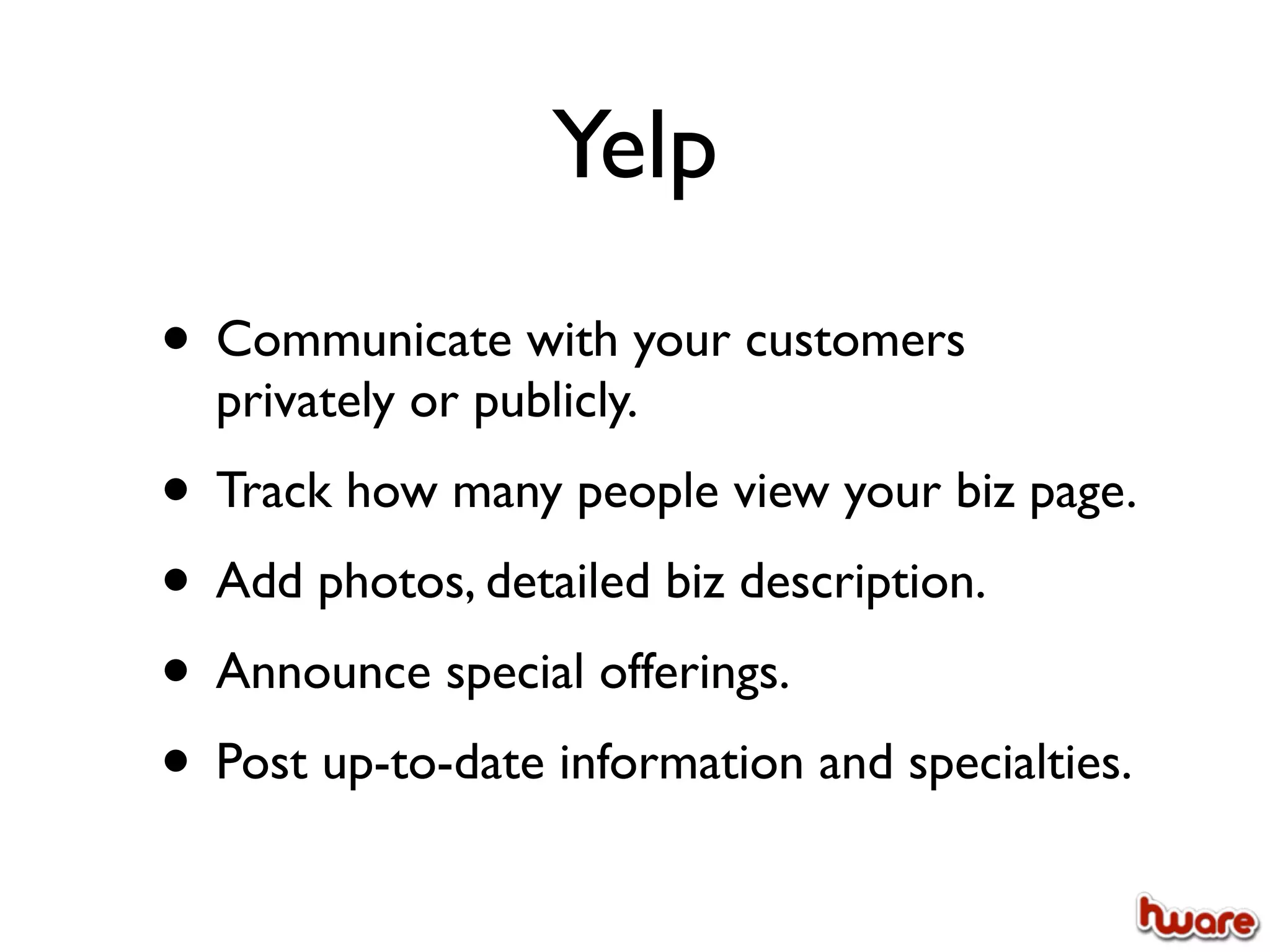 Yelp
• Communicate with your customers
  privately or publicly.
• Track how many people view your biz page.
• Add photos, detailed biz description.
• Announce special offerings.
• Post up-to-date information and specialties.
 