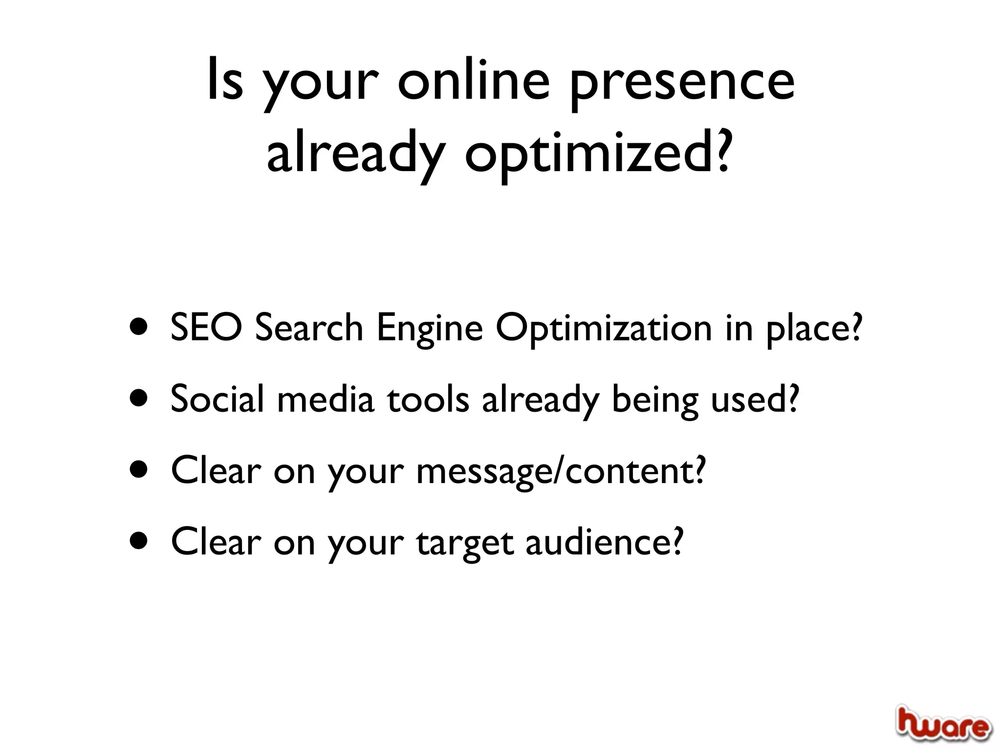Is your online presence
       already optimized?

• SEO Search Engine Optimization in place?
• Social media tools already being used?
• Clear on your message/content?
• Clear on your target audience?
 