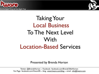 Taking Your
            Local Business
         To The Next Level
                With
       Location-Based Services

                   Presented by Brenda Horton
        Twitter: @BrendaHorton -- Facebook: facebook.com/BrendaTelloHorton
Fan Page: facebook.com/HwareFB -- blog: www.hware.com/blog -- email: info@hware.com
 