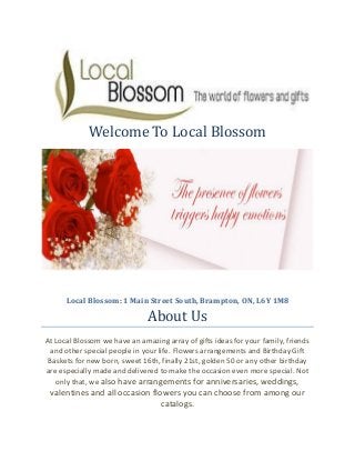Welcome To Local Blossom
Local Blossom: 1 Main Street South, Brampton, ON, L6Y 1M8
About Us
At Local Blossom we have an amazing array of gifts ideas for your family, friends
and other special people in your life. Flowers arrangements and Birthday Gift
Baskets for new born, sweet 16th, finally 21st, golden 50 or any other birthday
are especially made and delivered to make the occasion even more special. Not
only that, we also have arrangements for anniversaries, weddings,
valentines and all occasion flowers you can choose from among our
catalogs.
 