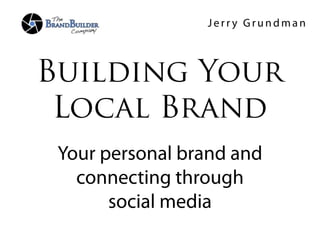 Jerry Grundman



Building Your
 Local Brand
 Your personal brand and
   connecting through
       social media
 