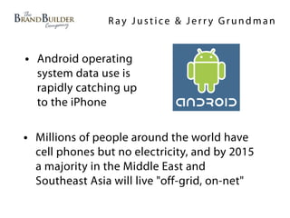 Ray Justice & Jerry Grundman


• Android operating
  system data use is
  rapidly catching up
  to the iPhone

• Millions of people around the world have
  cell phones but no electricity, and by 2015
  a majority in the Middle East and
  Southeast Asia will live "off-grid, on-net"
 