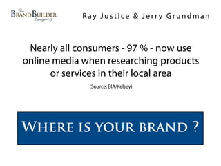 Ray Justice & Jerry Grundman



 Nearly all consumers - 97 % - now use
online media when researching products
      or services in their local area
              (Source: BIA/Kelsey)




Where is your brand ?
 