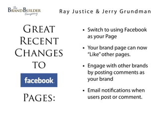 Ray Justice & Jerry Grundman


 Great           • Switch to using Facebook
                   as your Page
 Recent
                 • Your brand page can now
Changes            “Like” other pages.

   to            • Engage with other brands
                   by posting comments as
                   your brand

                 • Email noti cations when
 Pages:            users post or comment.
 