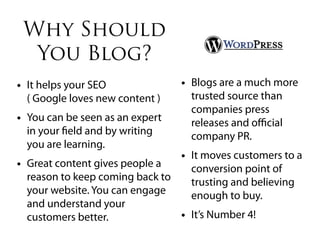 Why Should
  You Blog?
• It helps your SEO               • Blogs are a much more
  ( Google loves new content )      trusted source than
                                    companies press
• You can be seen as an expert      releases and oﬃcial
  in your eld and by writing        company PR.
  you are learning.
                                  • It moves customers to a
• Great content gives people a      conversion point of
  reason to keep coming back to     trusting and believing
  your website. You can engage      enough to buy.
  and understand your
  customers better.               • It’s Number 4!
 