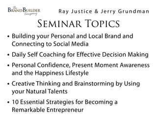 Ray Justice & Jerry Grundman

          Seminar Topics
• Building your Personal and Local Brand and
 Connecting to Social Media
• Daily Self Coaching for Effective Decision Making
• Personal Confidence, Present Moment Awareness
 and the Happiness Lifestyle
• Creative Thinking and Brainstorming by Using
 your Natural Talents
• 10 Essential Strategies for Becoming a
 Remarkable Entrepreneur
 