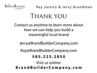 Ray Justice & Jerry Grundman

        Thank you
Contact us anytime to learn more about
     how we can help you build a
        meaningful local brand

  Jerry@BrandBuilderCompany.com
   Ray@BrandBuilderCompany.com
          585.225.2850
             Visit us online:
B ra n d B u i l d e r Co m p a ny. co m
 