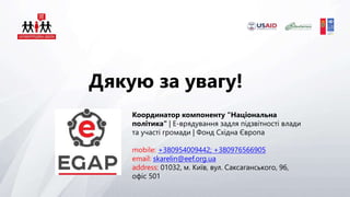 Дякую за увагу!
Координатор компоненту "Національна
політика" | Е-врядування задля підзвітності влади
та участі громади | Фонд Східна Європа
mobile: +380954009442; +380976566905
email: skarelin@eef.org.ua
address: 01032, м. Київ, вул. Саксаганського, 96,
офіс 501
 