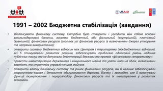 1991 – 2002 Бюджетна стабілізація (завдання)
• збалансувати фінансову систему. Потрібно було створити і узгодити між собою основні
загальнодержавні баланси, зокрема: бюджетний, або фіскальний (внутрішній), платіжний
(зовнішній), фінансових ресурсів (охоплює усі фінансові ресурси із визначенням джерел утворення
та напрямів використання);
• створити систему бюджетних відносин між Центром і територіями (міжбюджетних відносин),
які б стимулювали розвиток регіонів, забезпечували приблизно однаковий рівень надання
публічних послуг та не допускали дезінтеграції держави та проявів «фінансового сепаратизму»;
• провести інвентаризацію державного і комунального майна та узяти його на облік, визначивши
вартість та стратегію управління цим майном;
• створити власну банківську систему та ринок фінансових ресурсів, які б нелише забезпечували
розрахунково-касове і депозитне обслуговування держави, бізнесу і громадян, але й виконували
функції акумулювання і перерозподілу фінансових ресурсів та їх інвестування у розвиток
економіки.
 