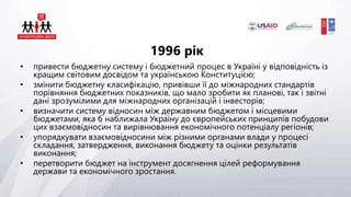 1996 рік
• привести бюджетну систему і бюджетний процес в Україні у відповідність із
кращим світовим досвідом та українською Конституцією;
• змінити бюджетну класифікацію, привівши її до міжнародних стандартів
порівняння бюджетних показників, що мало зробити як планові, так і звітні
дані зрозумілими для міжнародних організацій і інвесторів;
• визначити систему відносин між державним бюджетом і місцевими
бюджетами, яка б наближала Україну до європейських принципів побудови
цих взаємовідносин та вирівнювання економічного потенціалу регіонів;
• упорядкувати взаємовідносини між різними органами влади у процесі
складання, затвердження, виконання бюджету та оцінки результатів
виконання;
• перетворити бюджет на інструмент досягнення цілей реформування
держави та економічного зростання.
 