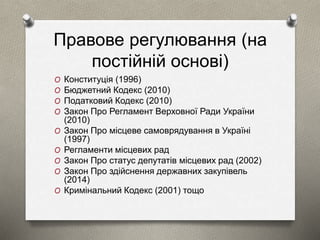 Правове регулювання (на 
постійній основі) 
O Конституція (1996) 
O Бюджетний Кодекс (2010) 
O Податковий Кодекс (2010) 
O Закон Про Регламент Верховної Ради України 
(2010) 
O Закон Про місцеве самоврядування в Україні 
(1997) 
O Регламенти місцевих рад 
O Закон Про статус депутатів місцевих рад (2002) 
O Закон Про здійснення державних закупівель 
(2014) 
O Кримінальний Кодекс (2001) тощо 
 
