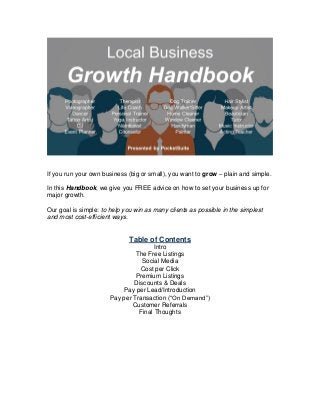 If you run your own business (big or small), you want to grow – plain and simple.
In this Handbook, we give you FREE advice on how to set your business up for
major growth.
Our goal is simple: to help you win as many clients as possible in the simplest
and most cost-efficient ways.
Table of Contents
Intro
The Free Listings
Social Media
Cost per Click
Premium Listings
Discounts & Deals
Pay per Lead/Introduction
Pay per Transaction (“On Demand”)
Customer Referrals
Final Thoughts
 