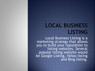 Local Business Listing is a
marketing strategy that allows
you to build your reputation to
listing websites. Several
popular listing website would
be Google Listing, Yahoo listing
and Bing listing.
 