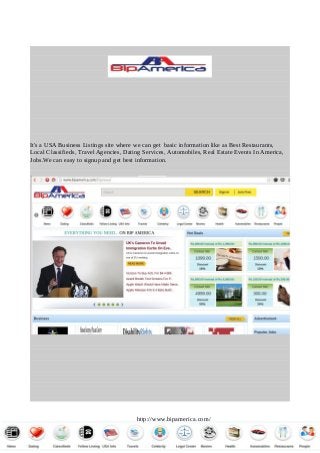 It's a USA Business Listings site where we can get basic information like as Best Restaurants,
Local Classifieds, Travel Agencies, Dating Services, Automobiles, Real Estate Events In America,
Jobs.We can easy to signup and get best information.
http://www.bipamerica.com/
 