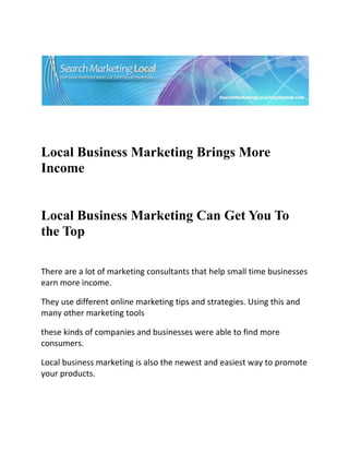 




                                                                            

 

 


Local Business Marketing Brings More
Income


Local Business Marketing Can Get You To
the Top 
  

There are a lot of marketing consultants that help small time businesses 
earn more income. 

They use different online marketing tips and strategies. Using this and 
many other marketing tools 

these kinds of companies and businesses were able to find more 
consumers. 

Local business marketing is also the newest and easiest way to promote 
your products. 
 