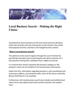  

 


Local Business Search – Making the Right
Choice
 

 

Local Business Search pertains to the local online business directory 
which lists all kinds and sizes of business on the internet. One of the 
most popular business searches is the Google business search. 

 What Is Local Business Search? 

This pertains to the search engines through the use of internet by 
permitting interested users to participate and submit searches on a 
local business listing with a database that is highly structured. 

In a normal local search, keywords like business category or the 
product’s name are all included in the local business information. 

Aside from this, information regarding locations is also considered such 
as business address, zip and postal code, name of the city or street like 
Macau Hotel Resort is an example. 

Furthermore, this local business search also includes and exhibits local 
intent, first is the explicit local intent and the second is the implicit 
local. 
 