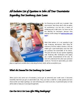 All-Inclusive List of Questions to Solve All Your Uncertainties
Regarding Post Insolvency Auto Loans
Car financing can profit you in greater than
one manner. Auto loans aren't only an option
for purchasing a car but also a means of
enhancing your credit score. Car loans can be
the blessing for borrowers because they
improve credit ratings for”local buy here pay
here“.
Most folks believe ,it is not possible to get
auto financing alternatives after filing for
insolvency. But the reality is distinct. One can
readily get a post bankruptcy auto loan and
can purchase the automobile of his choice.
This post will solve all your queries regarding
auto financing after bankruptcy and supply
you a better comprehension of the area. To
start off, understand first what your personal
needs are. The kind of automobile, you select
plays an significant variable when computing the loans which will be accessible to you.
What's the Demand For Post Insolvency Car Loans?
When you've only come out of insolvency, you've got an extremely poor credit score. It becomes
incredibly hard that you get an automobile loan. Thus, you have a need for a really special auto loan
choice which can help in getting a car and enhancing your credit score also. A post bankruptcy car loan
will be able to help you in carrying through both.
Can One Get A Car Loan After Filing Bankruptcy?
 