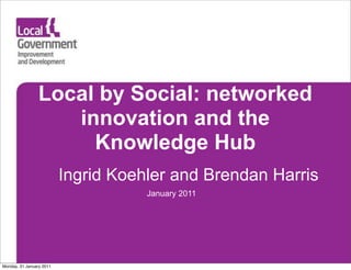 Local by Social: networked
                   innovation and the
                     Knowledge Hub
                          Ingrid Koehler and Brendan Harris
                                     January 2011




Monday, 31 January 2011
 