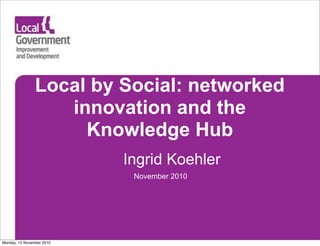 Local by Social: networked
innovation and the
Knowledge Hub
Ingrid Koehler
November 2010
Monday, 15 November 2010
 