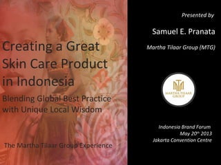 Creating a Great
Skin Care Product
in Indonesia
Blending Global Best Practice
with Unique Local Wisdom
The Martha Tilaar Group Experience
Presented by
Samuel E. Pranata
Martha Tilaar Group (MTG)
Indonesia Brand Forum
May 20th
2013
Jakarta Convention Centre
 