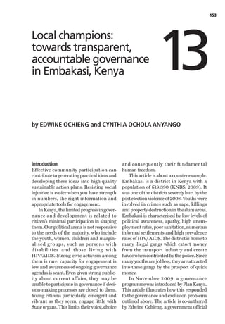 153




                                                                  13
Local champions:
towards transparent,
accountable governance
in Embakasi, Kenya



by EDWINE OCHIENG and CYNTHIA OCHOLA ANYANGO




Introduction                                    and consequently their fundamental
Effective community participation can           human freedom.
contribute to generating practical ideas and        This article is about a counter example.
developing these ideas into high quality        Embakasi is a district in Kenya with a
sustainable action plans. Resisting social      population of 619,390 (KNBS, 2009). It
injustice is easier when you have strength      was one of the districts severely hurt by the
in numbers, the right information and           post election violence of 2008. Youths were
appropriate tools for engagement.               involved in crimes such as rape, killings
    In Kenya, the limited progress in gover-    and property destruction in the slum areas.
nance and development is related to             Embakasi is characterised by low levels of
citizen’s minimal participation in shaping      political awareness, apathy, high unem-
them. Our political arena is not responsive     ployment rates, poor sanitation, numerous
to the needs of the majority, who include       informal settlements and high prevalence
the youth, women, children and margin-          rates of HIV/ AIDS. The district is home to
alised groups, such as persons with             many illegal gangs which extort money
disabilities and those living with              from the transport industry and create
HIV/AIDS. Strong civic activism among           havoc when confronted by the police. Since
them is rare, capacity for engagement is        many youths are jobless, they are attracted
low and awareness of ongoing governance         into these gangs by the prospect of quick
agendas is scant. Even given strong public-     money.
ity about current affairs, they may be              In November 2009, a governance
unable to participate in governance if deci-    programme was introduced by Plan Kenya.
sion-making processes are closed to them.       This article illustrates how this responded
Young citizens particularly, emergent and       to the governance and exclusion problems
vibrant as they seem, engage little with        outlined above. The article is co-authored
State organs. This limits their voice, choice   by Edwine Ochieng, a government official
 