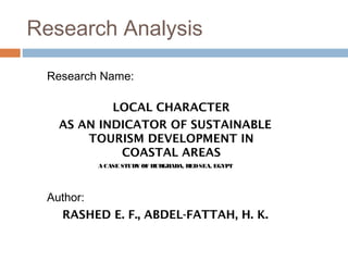 Research Analysis
Research Name:
LOCAL CHARACTER
AS AN INDICATOR OF SUSTAINABLE
TOURISM DEVELOPMENT IN
COASTAL AREAS
A CASE STUDY OF HURGHADA, REDSEA, EGYPT
Author:
RASHED E. F., ABDEL-FATTAH, H. K.
 