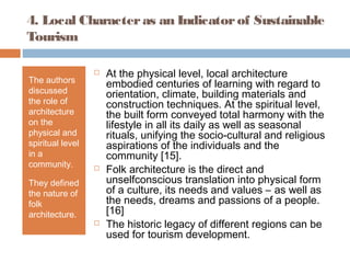 4. Local Characteras an Indicatorof Sustainable
Tourism
The authors
discussed
the role of
architecture
on the
physical and
spiritual level
in a
community.
They defined
the nature of
folk
architecture.
 At the physical level, local architecture
embodied centuries of learning with regard to
orientation, climate, building materials and
construction techniques. At the spiritual level,
the built form conveyed total harmony with the
lifestyle in all its daily as well as seasonal
rituals, unifying the socio-cultural and religious
aspirations of the individuals and the
community [15].
 Folk architecture is the direct and
unselfconscious translation into physical form
of a culture, its needs and values – as well as
the needs, dreams and passions of a people.
[16]
 The historic legacy of different regions can be
used for tourism development.
 
