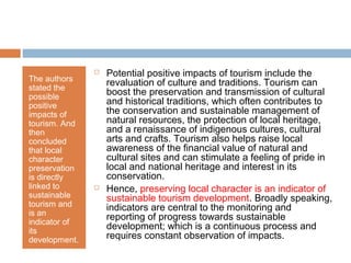 The authors
stated the
possible
positive
impacts of
tourism. And
then
concluded
that local
character
preservation
is directly
linked to
sustainable
tourism and
is an
indicator of
its
development.
 Potential positive impacts of tourism include the
revaluation of culture and traditions. Tourism can
boost the preservation and transmission of cultural
and historical traditions, which often contributes to
the conservation and sustainable management of
natural resources, the protection of local heritage,
and a renaissance of indigenous cultures, cultural
arts and crafts. Tourism also helps raise local
awareness of the financial value of natural and
cultural sites and can stimulate a feeling of pride in
local and national heritage and interest in its
conservation.
 Hence, preserving local character is an indicator of
sustainable tourism development. Broadly speaking,
indicators are central to the monitoring and
reporting of progress towards sustainable
development; which is a continuous process and
requires constant observation of impacts.
 