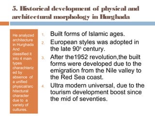 5. Historical development of physical and
architectural morphology in Hurghada
He analyzed
architecture
in Hurghada
And
classified it
into 4 main
types
charachteriz
ed by
absence of
a unified
physical/arc
hitectural
character
due to a
variety of
cultures.
1. Built forms of Islamic ages.
2. European styles was adopted in
the late 90th
century.
3. After the1952 revolution,the built
forms were developed due to the
emigration from the Nile valley to
the Red Sea coast.
4. Ultra modern universal, due to the
tourism development boost since
the mid of seventies.
 