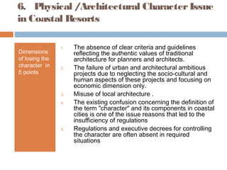 6. Physical /Architectural CharacterIssue
in Coastal Resorts
Dimensions
of losing the
character in
5 points
1. The absence of clear criteria and guidelines
reflecting the authentic values of traditional
architecture for planners and architects.
2. The failure of urban and architectural ambitious
projects due to neglecting the socio-cultural and
human aspects of these projects and focusing on
economic dimension only.
3. Misuse of local architecture .
4. The existing confusion concerning the definition of
the term "character" and its components in coastal
cities is one of the issue reasons that led to the
insufficiency of regulations
5. Regulations and executive decrees for controlling
the character are often absent in required
situations
 