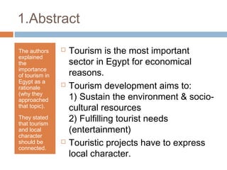 1.Abstract
The authors
explained
the
importance
of tourism in
Egypt as a
rationale
(why they
approached
that topic).
They stated
that tourism
and local
character
should be
connected.
 Tourism is the most important
sector in Egypt for economical
reasons.
 Tourism development aims to:
1) Sustain the environment & socio-
cultural resources
2) Fulfilling tourist needs
(entertainment)
 Touristic projects have to express
local character.
 