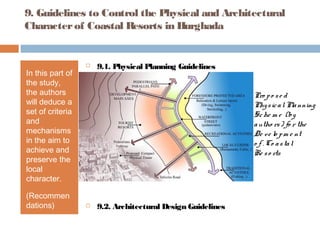 9. Guidelines to Control the Physical and Architectural
Characterof Coastal Resorts in Hurghada
In this part of
the study,
the authors
will deduce a
set of criteria
and
mechanisms
in the aim to
achieve and
preserve the
local
character.
(Recommen
dations)
 9.1. Physical Planning Guidelines
 9.2. Architectural Design Guidelines
Pro po se d
PhysicalPlanning
Sche m e (by
autho rs) fo r the
De ve lo pm e nt
o f . Co astal
Re so rts
 