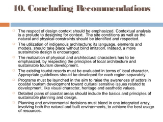 10. Concluding Recommendations
 The respect of design context should be emphasized. Contextual analysis
is a prelude to designing for context. The site conditions as well as the
natural and physical constraints should be identified and respected.
 The utilization of indigenous architecture; its language, elements and
models, should take place without blind imitation. Instead, a more
sustainable design is encouraged.
 The realization of physical and architectural characters has to be
emphasized, by respecting the principles of local architecture and
sustainable tourism development.
 The existing tourist resorts must be evaluated in terms of local character.
Appropriate guidelines should be developed for each region separately.
 Programs must be launched in the aim to raise the awareness of actors in
coastal tourism development toward cultural sensitive issues related to
development, like visual character, heritage and aesthetic values.
 Detailed plans of coastal areas should include the basics and principles of
sustainable planning and design.
 Planning and environmental decisions must blend in one integrated array,
involving both the natural and built environments, to achieve the best usage
of resources.
 