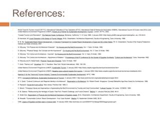 References:
1. World Travel & Tourism Council (WTTC), International Federation of Tour Operators (IFTO), International Hotel & Restaurant Association (IH&RA), International Council of Cruise Lines (ICCL) and
United Nations Environment Programme (UNEP). Industry as a Partner for Sustainable Development: Tourism. London: WTTC, 2002.
2. "Coastal Tourism and Recreation". The National Ocean Conference, Monterey, California, 11-12 June 1998. 3 January 2005 <http://www.yoto98.noaa.gov/yoto/meeting/tour_rec_316.html>.
3. El Hamshari, M. Local Character in the Design of Tourist Villages. M.Sc. Dissertation, Architecture Department, Faculty of Engineering, Cairo University, 1996.
4. B. M. Aly. Sustainable Beach Resort Development: A Decision Framework for Coastal Resort Development in Egypt and the United States. Ph. D. Dissertation, Faculty of the Virginia Polytechnic
Institute and State University, 2001.
5. S. Ettouney. "On Physical and Architectural Character". On Housing and the Built Environment, Vol. 1. Cairo: El-Arabi, 1992.
6. S. Ettouney. "Physical Design: the Concept and the Importance". On Housing and the Built Environment, Vol. 2. Cairo: El-Arabi, 1992.
7. S. Ettouney. "On Culture and Architecture - Inquiries". On Housing and the Built Environment, Vol. 2. Cairo: El-Arabi, 1992.
8. S. Ettouney. "On Culture and Architecture – Adjustment of Relation." Proceedings of the 8th
Conference for the Society of Egyptian Architects, "Culture and Architecture", Cairo, December 1992.
9. S. Ettouney and N. Abdel Kader. Physical Tissue and Character. Cairo: El-Arabi, 1997.
10. T. Ando. "Genius Loci". Anywhere. Ed. C. Davidson. New York: Rizzoli International, 1992. 100-105.
11. United Nations Environment Programme (UNEP). Sustainable Tourism. 3 January 2005 <http://www.uneptie.org/pc/tourism/sust-tourism/home.htm>
12. United Nations Environment Programme (UNEP). Negative socio-cultural impacts from tourism. 3 January 2005 <http://www.uneptie.org/pc/tourism/sust-tourism/soc-drawbacks.htm>
13. Agenda 21 for the Travel and Tourism Industry: Towards Environmentally Sustainable Development. WTO, 1996.
14. WTO. Concepts & Definitions: Sustainable Development of Tourism. 3 January 2005 < http://www.world-tourism.org/sustainable/top/concepts.html>
15. B. V. Doshi. "Cultural Continuum and Regional Identity in Architecture". Regionalism in Architecture. Ed. Robert Powell. Singapore: Concept Media/the Aga Khan Award for Architecture, 1985.
16. A. Rapoport. House form and culture. New Jersey: Prentice Hall, 1969, 2.
17. C. Moulin. "Changing Values and Approaches in Appreciating the Built Environment by Tourists and Host Communities". Cultural Tourism. Sri Lanka: ICOMOS, 1993.
18. A. M. Salama. "Rediscovering the Heritage of Quseir: Past Port, Present Challenge, and Future Dreams". Medina 11, January-February 2000, 46-51.
19. E. Abdel Aziz. Regionalism in Physical and Architectural Expression of Egyptian coasts. M.Sc. Dissertation, Architecture Department, Faculty of Engineering, Cairo University, 1995.
20. M. Mustafa. "Consumable Culture: Resort Development - Four Case Studies". Medina 15, September-October 2000, 28-37.
21. CNN. Legacy of Egyptian architect seen in Graves hotel. 10 January 2005 <http://archives.cnn.com/2000/STYLE/design/08/24/egypt.graves.ap/>
 