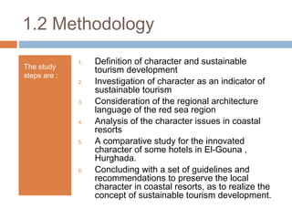 1.2 Methodology
The study
steps are :
1. Definition of character and sustainable
tourism development
2. Investigation of character as an indicator of
sustainable tourism
3. Consideration of the regional architecture
language of the red sea region
4. Analysis of the character issues in coastal
resorts
5. A comparative study for the innovated
character of some hotels in El-Gouna ,
Hurghada.
6. Concluding with a set of guidelines and
recommendations to preserve the local
character in coastal resorts, as to realize the
concept of sustainable tourism development.
 