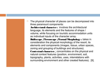  The physical character of places can be decomposed into
three paramount components:
Architectural character: involves the architectural
language, its elements and the features of shape /
volume, while focusing on touristic accommodation units
as individual inputs of the character array.
Builtscape /Townscape /Formal Morphology : takes in
consideration the physical morphology of the resort, its
elements and components (images, tissue, urban spaces,
zoning and grouping of buildings and structures).
Contextual character: : concentrates on the physical and
natural context features (position, environment, soil,
topography, plants, activities, uses, interrelations with
surrounding environment and other created features). [9].
 