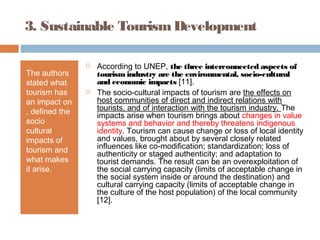 3. Sustainable TourismDevelopment
The authors
stated what
tourism has
an impact on
, defined the
socio
cultural
impacts of
tourism and
what makes
it arise.
 According to UNEP, the three interconnected aspects of
tourism industry are the environmental, socio-cultural
and economic impacts [11].
 The socio-cultural impacts of tourism are the effects on
host communities of direct and indirect relations with
tourists, and of interaction with the tourism industry. The
impacts arise when tourism brings about changes in value
systems and behavior and thereby threatens indigenous
identity. Tourism can cause change or loss of local identity
and values, brought about by several closely related
influences like co-modification; standardization; loss of
authenticity or staged authenticity; and adaptation to
tourist demands. The result can be an overexploitation of
the social carrying capacity (limits of acceptable change in
the social system inside or around the destination) and
cultural carrying capacity (limits of acceptable change in
the culture of the host population) of the local community
[12].
 