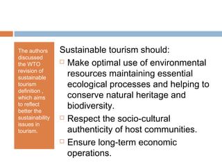 The authors
discussed
the WTO
revision of
sustainable
tourism
definition ,
which aims
to reflect
better the
sustainability
issues in
tourism.
Sustainable tourism should:
 Make optimal use of environmental
resources maintaining essential
ecological processes and helping to
conserve natural heritage and
biodiversity.
 Respect the socio-cultural
authenticity of host communities.
 Ensure long-term economic
operations.
 