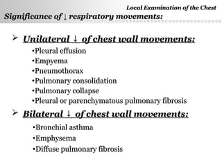 Page  11
Significance ofSignificance of ↓↓ respiratory movements:respiratory movements:
 UnilateralUnilateral ↓↓ of chest wall movements:of chest wall movements:
•Pleural effusionPleural effusion
•EmpyemaEmpyema
•PneumothoraxPneumothorax
•Pulmonary consolidationPulmonary consolidation
•Pulmonary collapsePulmonary collapse
•Pleural or parenchymatous pulmonary fibrosisPleural or parenchymatous pulmonary fibrosis
 BilateralBilateral ↓↓ of chest wall movements:of chest wall movements:
•Bronchial asthmaBronchial asthma
•EmphysemaEmphysema
•Diffuse pulmonary fibrosisDiffuse pulmonary fibrosis
Local Examination of the ChestLocal Examination of the Chest
 