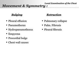 Page  12
BulgingBulging RetractionRetraction
 Pleural effusionPleural effusion
 PneumothoraxPneumothorax
 HydropneumothoraxHydropneumothorax
 EmpyemaEmpyema
 Precordial bulgePrecordial bulge
 Chest wall causesChest wall causes
 Pulmonary collapsePulmonary collapse
 Pulm. FibrosisPulm. Fibrosis
 Pleural fibrosisPleural fibrosis
Local Examination of the ChestLocal Examination of the Chest
Movement & Symmetry :
 