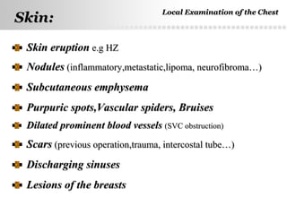 Page  14
Skin eruptionSkin eruption e.g HZe.g HZ
NodulesNodules (inflammatory,metastatic,lipoma, neurofibroma…)(inflammatory,metastatic,lipoma, neurofibroma…)
Subcutaneous emphysemaSubcutaneous emphysema
Purpuric spots,Vascular spiders, BruisesPurpuric spots,Vascular spiders, Bruises
Dilated prominent blood vesselsDilated prominent blood vessels (SVC obstruction)(SVC obstruction)
ScarsScars (previous operation,trauma, intercostal tube…)(previous operation,trauma, intercostal tube…)
Discharging sinusesDischarging sinuses
Lesions of the breastsLesions of the breasts
Skin:Skin:
Local Examination of the ChestLocal Examination of the Chest
 