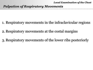Page  18
Palpation of Respiratory MovementsPalpation of Respiratory Movements
1.1. Respiratory movements in the infraclavicular regionsRespiratory movements in the infraclavicular regions
2.2. Respiratory movements at the costal marginsRespiratory movements at the costal margins
3.3. Respiratory movements of the lower ribs posteriorlyRespiratory movements of the lower ribs posteriorly
Local Examination of the ChestLocal Examination of the Chest
 