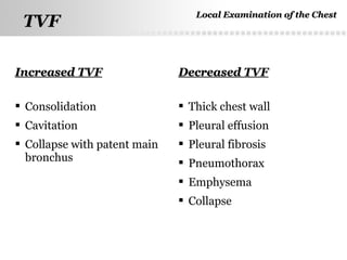 Page  21
TVFTVF
Increased TVFIncreased TVF Decreased TVFDecreased TVF
 Consolidation
 Cavitation
 Collapse with patent main
bronchus
 Thick chest wall
 Pleural effusion
 Pleural fibrosis
 Pneumothorax
 Emphysema
 Collapse
Local Examination of the ChestLocal Examination of the Chest
 