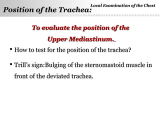 Page  23
Position of the Trachea:Position of the Trachea:
 How to test for the position of the trachea?How to test for the position of the trachea?
 Trill’s sign:Bulging of the sternomastoid muscle inTrill’s sign:Bulging of the sternomastoid muscle in
front of the deviated trachea.front of the deviated trachea.
To evaluate the position of theTo evaluate the position of the
Upper Mediastinum.Upper Mediastinum.
Local Examination of the ChestLocal Examination of the Chest
 
